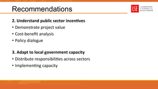 Recommendations
2.	
  Understand	
  public	
  sector	
  incenAves	
  
•  Demonstrate	
  project	
  value	
  
•  Cost-­‐beneﬁt	
  analysis	
  
•  Policy	
  dialogue	
  
3.	
  Adapt	
  to	
  local	
  government	
  capacity	
  
•  Distribute	
  responsibiliUes	
  across	
  sectors	
  
•  ImplemenUng	
  capacity	
  
 
