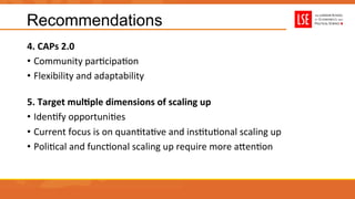 Recommendations
4.	
  CAPs	
  2.0	
  
•  Community	
  parUcipaUon	
  
•  Flexibility	
  and	
  adaptability	
  	
  
5.	
  Target	
  mulAple	
  dimensions	
  of	
  scaling	
  up	
  
•  IdenUfy	
  opportuniUes	
  
•  Current	
  focus	
  is	
  on	
  quanUtaUve	
  and	
  insUtuUonal	
  scaling	
  up	
  
•  PoliUcal	
  and	
  funcUonal	
  scaling	
  up	
  require	
  more	
  aRenUon	
  
 