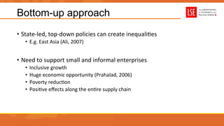 Bottom-up approach
•  State-­‐led,	
  top-­‐down	
  policies	
  can	
  create	
  inequaliUes	
  
•  E.g.	
  East	
  Asia	
  (Ali,	
  2007)	
  
•  Need	
  to	
  support	
  small	
  and	
  informal	
  enterprises	
  
•  Inclusive	
  growth	
  
•  Huge	
  economic	
  opportunity	
  (Prahalad,	
  2006)	
  
•  Poverty	
  reducUon	
  
•  PosiUve	
  eﬀects	
  along	
  the	
  enUre	
  supply	
  chain	
  
	
  
 