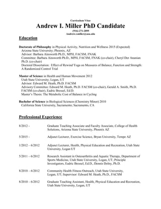 Curriculum Vitae
Andrew I. Miller PhD Candidate
(916) 271-2895
Andrew.i.miller@asu.edu
Education
Doctorate of Philosophy in Physical Activity, Nutrition and Wellness 2015 (Expected)
Arizona State University; Phoenix, AZ
Advisor: Barbara Ainsworth Ph.D., MPH, FACSM, FNAK
Committee: Barbara Ainsworth Ph.D., MPH, FACSM, FNAK (co-chair), Cheryl Der Ananian
Ph.D. (co-chair)
Doctoral Dissertation: Effect of Rewind Yoga on Measures of Balance, Function and Strength:
A Randomized Control Trial
Master of Science in Health and Human Movement 2012
Utah State University; Logan, UT
Advisor: Edward M. Heath, Ph.D. FACSM
Advisory Committee: Edward M. Heath, Ph.D. FACSM (co-chair), Gerald A. Smith, Ph.D.
FACSM (co-chair), Eadric Bressel, Ed.D.
Master’s Thesis: The Metabolic Cost of Balance in Cycling
Bachelor of Science in Biological Sciences (Chemistry Minor) 2010
California State University, Sacramento; Sacramento, CA
Professional Experience
8/2012 - Graduate Teaching Associate and Faculty Associate, College of Health
Solutions, Arizona State University, Phoenix AZ
5/2015 - Adjunct Lecturer, Exercise Science, Bryan University, Tempe AZ
1/2012 – 6/2012 Adjunct Lecturer, Health, Physical Education and Recreation, Utah State
University, Logan UT
5/2011 – 6/2012 Research Assistant in Osteoarthritis and Aquatic Therapy, Department of
Sports Medicine, Utah State University, Logan, UT; Principle
Investigators, Eadric Bressel, Ed.D., Dennis Dolny, Ph.D.
8/2010 – 6/2012 Community Health Fitness Outreach, Utah State University,
Logan, UT; Supervisor: Edward M. Heath, Ph.D., FACSM
8/2010 – 6/2012 Graduate Teaching Assistant, Health, Physical Education and Recreation,
Utah State University, Logan, UT
 