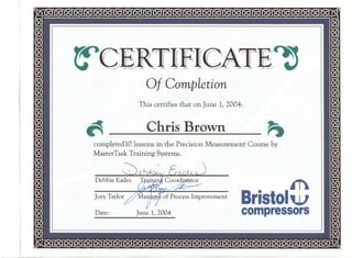 ~
Of Completion
This certifies that on June 1, 2004:
~
Chris Brown
completed 10 lessons in the Precision Measurement Course by
MasterTask Training Systems.
jr
Bristolw
compressors
Debbie Eades
Joey Taylor //M-arjJgff of Process Improvement
Da~: June 1,2004
 