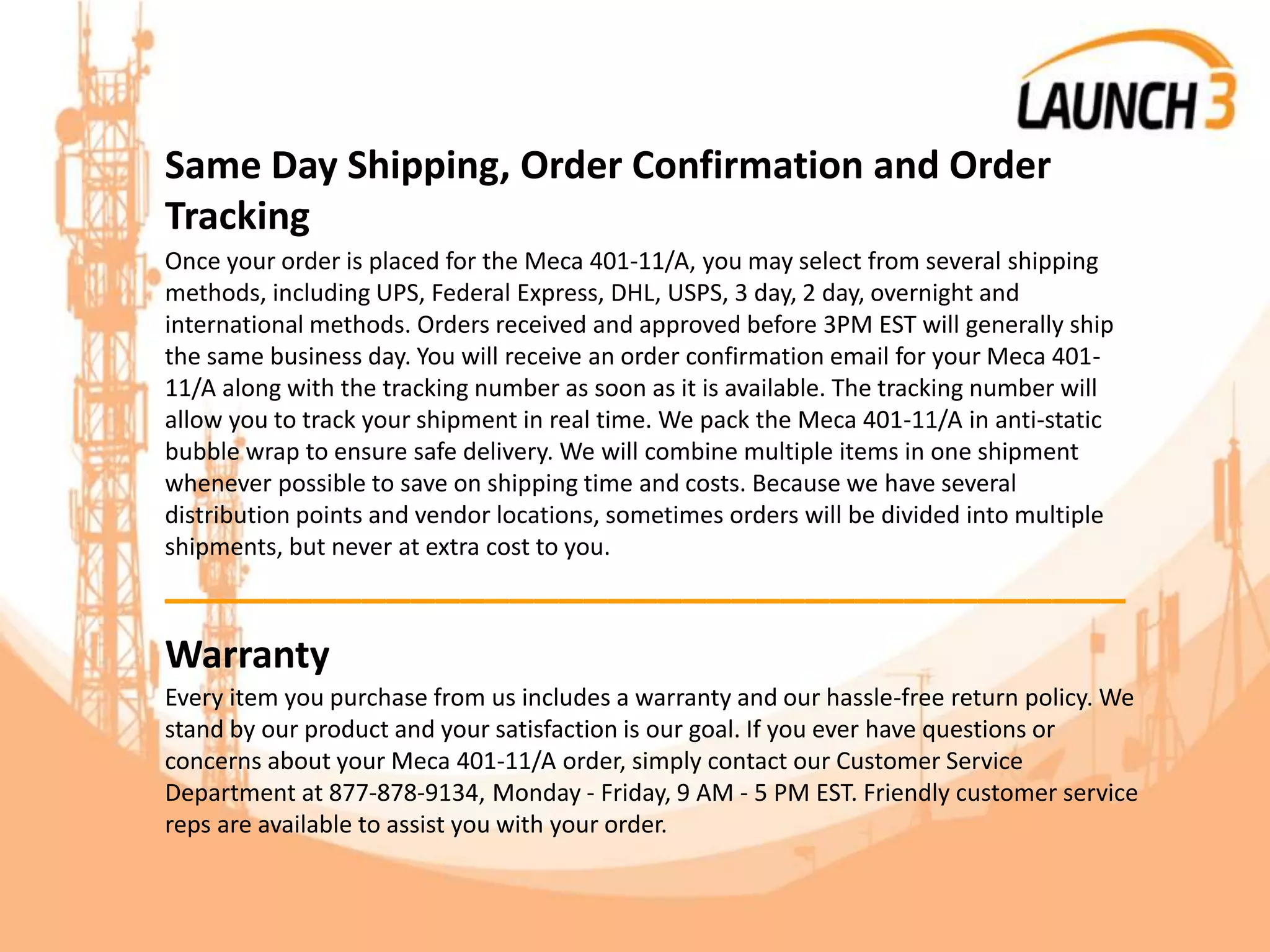 Same Day Shipping, Order Confirmation and Order
Tracking
Once your order is placed for the Meca 401-11/A, you may select from several shipping
methods, including UPS, Federal Express, DHL, USPS, 3 day, 2 day, overnight and
international methods. Orders received and approved before 3PM EST will generally ship
the same business day. You will receive an order confirmation email for your Meca 401-
11/A along with the tracking number as soon as it is available. The tracking number will
allow you to track your shipment in real time. We pack the Meca 401-11/A in anti-static
bubble wrap to ensure safe delivery. We will combine multiple items in one shipment
whenever possible to save on shipping time and costs. Because we have several
distribution points and vendor locations, sometimes orders will be divided into multiple
shipments, but never at extra cost to you.
_______________________________________
Warranty
Every item you purchase from us includes a warranty and our hassle-free return policy. We
stand by our product and your satisfaction is our goal. If you ever have questions or
concerns about your Meca 401-11/A order, simply contact our Customer Service
Department at 877-878-9134, Monday - Friday, 9 AM - 5 PM EST. Friendly customer service
reps are available to assist you with your order.
 