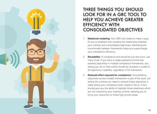 THREE THINGS YOU SHOULD
LOOK FOR IN A GRC TOOL TO
HELP YOU ACHIEVE GREATER
EFFICIENCY WITH
CONSOLIDATED OBJECTIVES
1. Relational modeling: Your GRC tool needs to make it easy
for you to establish and visualize the relationship between
your controls and consolidated objectives. Identifying the
commonality between frameworks helps you supercharge
your compliance efﬁciency.
2. Reusability: A compliance tool should let you test once, use
many times. If you have a single password control that
satisﬁes objectives in multiple compliance frameworks, any
testing you do on that control should be reusable in audits of
all objectives it satisﬁes, regardless of the framework.
3. Reduced effort required for compliance: Consolidating
objectives across multiple frameworks is part of the work, but
writing the controls you need to achieve those objectives is
really where your compliance team needs to focus. A tool
should give you the ability to highlight those objectives which
are not covered by your existing controls, allowing you to
focus your resources on these high priority areas.
10
 