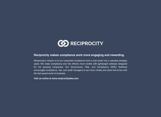 Reciprocity makes compliance work more engaging and rewarding.
Reciprocity’s mission is to turn corporate compliance from a cost center into a valuable strategic
asset. We make compliance and risk ofﬁcers more nimble with lightweight software designed
for hot growing companies. Our Governance, Risk, and Compliance (GRC) Software
encourages compliance, risk, and audit managers to act more nimbly and stand toe-to-toe with
the fast paced world of business.
Visit us online at www.reciprocitylabs.com.
 