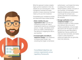 Consolidated objectives are
common requirements across
regulatory frameworks.
While this approach involves a slightly
higher up-front investment in time, the
rewards win out in the long term—lower
management overhead and better
utilization of scarce resources more than
makes up for your time investment.
Consolidating your compliance controls
and objectives brings multiple beneﬁts:
• Better visibility into your
organization’s risk. Duplicate and
overlapping controls can make it
challenging to identify your compliance
posture. A single, rationalized control
gives you a better understanding of
how well you’re mitigating the risks to
your business.
• Increased agility and ability to
respond to change. If you implement
a company-wide change—say
converting from single- to multi-factor
authentication—you’ll waste time trying
to catalog all the authentication-
relevant systems, policies, and parts of
your business. A consolidated
objective dictating user authentication
cuts through the confusion and
clariﬁes expectations for everybody in
the company.
• Stronger justiﬁcation of your
compliance budget. If your
compliance program is overly complex
and inefﬁcient due to the use of
multiple spreadsheets, annual budget
discussions with the higher-ups aren’t
going to go very well. Being able to
highlight your ﬁduciary aptitude will
make your team look better, and makes
it easier to justify requests for
additional budget when you genuinely
need more resources.
3
 