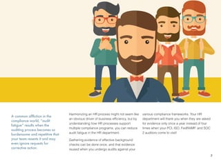 A common affliction in the
compliance world, “audit
fatigue” results when the
auditing process becomes so
burdensome and repetitive that
your team resents it and may
even ignore requests for
corrective action.
Harmonizing an HR process might not seem like
an obvious driver of business efﬁciency, but by
understanding how HR processes support
multiple compliance programs, you can reduce
audit fatigue in the HR department.
Gathering evidence of effective background
checks can be done once, and that evidence
reused when you undergo audits against your
various compliance frameworks. Your HR
department will thank you when they are asked
for evidence only once a year instead of four
times when your PCI, ISO, FedRAMP, and SOC
2 auditors come to visit!
7
 