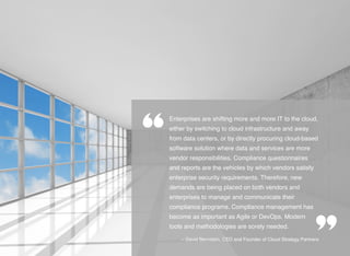 Enterprises are shifting more and more IT to the cloud,
either by switching to cloud infrastructure and away
from data centers, or by directly procuring cloud-based
software solution where data and services are more
vendor responsibilities. Compliance questionnaires
and reports are the vehicles by which vendors satisfy
enterprise security requirements. Therefore, new
demands are being placed on both vendors and
enterprises to manage and communicate their
compliance programs. Compliance management has
become as important as Agile or DevOps. Modern
tools and methodologies are sorely needed.
-- David Bernstein, CEO and Founder of Cloud Strategy Partners
 