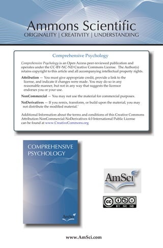 ORIGINALITY | CREATIVITY | UNDERSTANDING 
Comprehensive Psychology 
Comprehensive Psychology is an Open Access peer-reviewed publication and 
operates under the CC-BY-NC-ND Creative Commons License. The Author(s) 
retains copyright to this article and all accompanying intellectual property rights. 
Attribution — You must give appropriate credit, provide a link to the 
license, and indicate if changes were made. You may do so in any 
reasonable manner, but not in any way that suggests the licensor 
endorses you or your use. 
NonCommercial — You may not use the material for commercial purposes. 
NoDerivatives — If you remix, transform, or build upon the material, you may 
not distribute the modified material.’ 
Additional Information about the terms and conditions of this Creative Commons 
Attribution-NonCommercial-NoDerivatives 4.0 International Public License 
can be found at www.CreativeCommons.org 
COMPREHENSIVE 
PSYCHOLOGY 
www.AmSci.com 
 