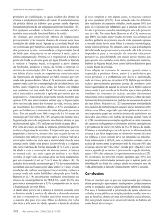378	 Rev. odonto ciênc. 2008;23(4):375-379
Saúde bucal na primeira infância
primários de socialização, os quais cuidam dos dentes da
criança e estabelecem hábitos de saúde. O estabelecimento
da prática diária de hábitos que geram saúde depende
fundamentalmente de um adequado ambiente familiar (13).
Em qualquer sociedade, a família é uma unidade social e
também uma unidade funcional básica de saúde.
As crianças que desenvolvem hábitos de higienização
precocemente terão maiores chances de crescer com boas
condições de saúde bucal. Apesar de a cavidade bucal não
ser colonizada por bactérias cariogênicas antes da erupção
dos primeiros dentes, recomenda-se a higienização bucal
do bebê após alimentar-se ou no mínimo à noite, após a
última amamentação. Orienta-se o responsável a molhar a
ponta da fralda ou de uma gaze em água filtrada ou fervida
e realizar a limpeza bucal, esfregando a parte interna
da bochecha, gengivas e língua de forma a remover os
detritos da alimentação (14). Esse ato deve constituir em
um hábito diário, sendo os responsáveis conscientizados
da importância da higienização do bebê, mesmo que este
ainda não possua dentes. Moss (15) acrescenta ainda que,
quanto mais cedo for a manipulação da cavidade bucal dos
bebês, mais receptivos estes serão, no futuro, em relação
aos cuidados com sua saúde bucal. No entanto, essa ainda
não é uma prática conhecida e aplicada por muitos pais ou
responsáveis. Os resultados do presente estudo mostram que
apenas 45% dos entrevistados acham que a higienização
deve ser iniciada antes dos 6 meses de vida, ou seja, antes
do nascimento dos primeiros dentes e 57% consideram a
gaze ou fralda como o instrumento mais adequado para essa
fase. Em um estudo com 160 crianças de 0 a 36 meses do
município de Vila Velha, ES, 71% dos pais não realizavam a
higienização antes do surgimento dos dentes; dentre os que
realizavam tal ação, 35% utilizavam fralda ou gaze (16).
Por volta de 2 anos de idade as crianças geralmente querem
realizar a higienização sozinhas. É importante que isso seja
respeitado e, inclusive, incentivado, mas os pais devem ser
orientados para refazer o processo após a criança realizar a
escovação, tendo em vista que a motricidade fina de uma
criança nesta idade está pouco desenvolvida e a higiene
não será realizada de forma adequada (17). Com o passar
da idade e com a maturação do sistema motor, a criança
se tornará cada vez mais capaz de realizar a atividade
sozinha. A supervisão da criança deve ser feita diariamente
por um responsável até os 7 ou 8 anos de idade (14). Os
achados deste estudo mostraram que 57% dos entrevistados
acreditam que as crianças com idade entre 1 e 3 anos teriam
condições de realizar sua higiene bucal sozinha, embora a
criança ainda não tenha habilidade adequada para fazê-la.
Barreira et al. (18) encontraram resultados semelhantes na
clínica de odontopediatria da FOUFBA, onde 18,4% dos
pais nunca acompanhavam e 55% acompanhavam às vezes
a higienização de seus filhos.
A idade ideal para levar a criança à primeira consulta com
o dentista ainda é motivo de dúvida e desconhecimento
de pais e responsáveis. Estudos anteriores mostraram que
a maioria dos pais leva seus filhos ao dentista por volta
dos dois e três anos de idade, quando a dentição decídua
já está completa e, em alguns casos, o processo carioso
já está instalado (19,20). Essa situação não foi diferente
dos resultados do presente trabalho, onde apenas 30% dos
pais ou responsáveis relataram que a criança deveria ser
levada à primeira consulta odontológica antes do primeiro
ano de vida. Por outro lado, Barroso et al. (21) mostraram
que 100% das mães entrevistadas levaram suas crianças ao
médico pediatra no primeiro ano de vida, enquanto apenas
a metade delas levou seus filhos à consulta odontológica,
nesse mesmo período. No entanto, sabe-se que a abordagem
do bebê ainda nos primeiros seis meses de vida é de extrema
importância para a introdução de métodos educativo-
preventivos, possibilitando um maior envolvimento dos
pais quanto aos cuidados com dieta, aleitamento materno,
hábitos de higiene bucal, bem como hábitos deletérios para
a saúde bucal da criança.
Com relação ao consumo de sacarose, quanto maior a
exposição a produtos doces, maior é a preferência por
esses produtos e a preferência por doces é aumentada,
cada vez mais, pelo uso de açúcar (22). Bebês que recebem
açúcar precocemente parecem gostar de produtos com
maior quantidade de açúcar ao crescer (22). Outro aspecto
interessante é que membros da família apresentam padrões
similares de consumo de açúcar, estando diretamente
relacionadocomosurgimentodecáriedentária.Mãessãomais
fortemente determinantes nos padrões de consumo de açúcar
de seus filhos. Maciel et al. (23) encontraram similaridade
nos padrões de preferência por açúcar e cáries dentárias entre
mães e seus filhos, sugerindo que mães podem desenvolver
um importante papel no estabelecimento de preferência na
dieta dos seus filhos e no padrão de doença dental. Valle et
al. (24) encontraram associação significativa entre consumo
de sacarose, refrigerantes e alimentos sólidos cariogênicos
e prevalência de cárie em bebês de 0 a 36 meses de idade.
Portanto, a introdução precoce do açúcar na alimentação da
criança é um fator importante no desenvolvimento da cárie
na infância, e esse contato deve ser retardado ao máximo.
Esta intervenção é difícil, pois o primeiro contato com o
açúcar já ocorre antes do primeiro mês de vida em 50% das
crianças, através do “chazinho”. Ainda, por volta dos 7 ou 8
meses, quando já se iniciou o processo de erupção dentária,
quase 100% das crianças já experimentaram o açúcar (25).
Os resultados do presente estudo apontam que 69% dos
responsáveis entrevistados pensam que o açúcar pode ser
introduzido na dieta da criança ainda no primeiro ano de
vida, denotando a falta de conhecimento sobre o assunto.
Conclusões
Pode-se concluir que os pais ou responsáveis por crianças
desta população apresentam inadequados conhecimentos
sobre os cuidados com a saúde bucal na primeira infância.
Por isso, é fundamental a priorização de ações educativas
voltadas a esse público na atenção primária à saúde, uma vez
que as famílias, dentro de suas diversidades socioculturais,
têm um grande impacto no desenvolvimento de hábitos de
saúde bucal das crianças.
 