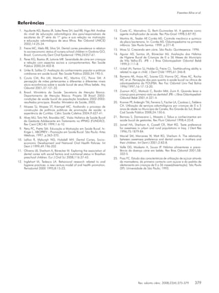 Rev. odonto ciênc. 2008;23(4):375-379	 379
Faustino-Silva et al.
Referências
Aquilante AG, Bastos JR, Sales Peres SH, Leal RB, Higa AM. Análise1.	
do nível de educação odontológica dos pais/responsáveis de
escolares da 3ª série do 1º grau e sua relação na motivação
e educação odontológica de seus filhos. Rev Odontol UNICID
2002;14:25-34.
Freire MC, Melo RB, Silva SA. Dental caries prevalence in relation2.	
to socioeconomic status of nursery school children in Goiânia-GO,
Brazil. Community Dent Oral Epidemiol 1996;24357-61.
Peres KG, Bastos JR, Latorre MR. Severidade de cárie em crianças3.	
e relação com aspectos sociais e comportamentais. Rev Saúde
Pública 2000;34:402-8.
Unfer B, Saliba O. Avaliação do conhecimento popular e práticas4.	
cotidianas em saúde bucal. Rev Saúde Pública 2000;34:190-5.
Couto CM, Rio LM, Martins RC, Martins CC, Paiva SM. A5.	
percepção de mães pertencentes a diferentes a diferentes níveis
sócio-econômicos sobre a saúde bucal de seus filhos bebês. Arq
Odontol 2001;37:121-32.
Brasil. Ministério da Saúde. Secretaria de Atenção Básica.6.	
Departamento de Atenção Básica. Projeto SB Brasil 2003:
condições de saúde bucal da população brasileira 2002-2003:
resultados principais. Brasília: Ministério da Saúde, 2005.
Moyses SJ, Moyses ST, Krempel MC. Avaliando o processo de7.	
construção de políticas públicas de promoção de saúde: a
experiência de Curitiba. Ciênc Saúde Coletiva 2004;9:627-41.
Alves MU, Tato NA, Brandão MC. Visão Holística de Saúde Bucal8.	
da Gestante Adolescente em Tratamento no IPPMG (FUNDÃO).
Rev Cient CRO-RJ 1999;1:6-10.
Petry PC, Pretto SM. Educação e Motivação em Saúde Bucal. In:9.	
Kriger L. ABOPREV – Promoção em Saúde Bucal. São Paulo: Artes
Médicas, 1997. p.363-370.
Lalloo R, Myburgh NG, Hobdell MH. Dental Caries, Socio-10.	
economic Development and National Oral Health Policies. Int
Dent J 1999;49:196-202.
Oliveira LB, Sheiham A, Bönecker M. Exploring the association of11.	
dental caries with social factors and nutritional status in Brazilian
preschool children. Eur J Oral Sci 2008;116:37-43.
Inglehart M, Tedesco LA. Behavioral research related to oral12.	
hygiene practices: a new century model of oral health promotion.
Periodontol 2000 1995;8:15-23.
Costa IC, Marcelino G, Berti-Guimarães M. A gestante como13.	
agente multiplicador de saúde. Rev Pós-Grad 1998;5:87-92.
Martins AL, Tessler AP, Corrêa MS. Controle mecânico e químico14.	
da placa bacteriana. In: Corrêa MS. Odontopediatria na primeira
infância. São Paulo:Santos. 1999. p.271-8.
Moss SJ. Crescendo sem cárie. São Paulo: Quintessence. 1996.15.	
Aguiar AD, Santos JA, Bönecker MJ16.	 . Avaliação dos Hábitos
de Higiene Bucal de Crianças de 0 a 36 Meses do Município
de Vila Velha-ES. JPB – J Bras Odontopediatr Odontol Bebê
1999;2:111-8.
Unkel JH, Fenton SJ, Hobbs G, Freire CL. Toothbrushing ability is17.	
related to age in child. J Dent Child 1995;61:346-8.
Barreira AK, Anjos AC, Soares CD, Vianna DC, Alves AC, Rocha18.	
MC et al. Percepção dos pais quanto à saúde bucal na clínica de
odontopediatria da FOUFBA. Rev Fac Odontol Univ Fed Bahia
1996/1997;16-17:13-20.
Zuanon ACC, Motisuki C, Bordin MM, Zuim K. Quando levar a19.	
criança para primeira visita ao dentista? JPB – J Bras Odontopediatr
Odontol Bebê 2001;4:321-4.
Kramer PF, Ardenghi TM, Ferreira S, Fischer LA, Cardoso L, Feldens20.	
CA. Utilização de serviços odontológicos por crianças de 0 a 5
anos de idade no Município de Canela, Rio Grande do Sul, Brasil.
Cad Saúde Pública 2008;24:150-6.
Barroso S, Damasceno L, Miasato J. Tabus e conhecimentos em21.	
saúde bucal de gestantes. Rev Flum Odontol 1998;4:33-8.
Jamel HA, Sheiham A, Cowell CR, Watt RG22.	 . Taste preference
for sweetness in urban and rural populations in Iraq. J Dent Res
1996;75:1879-84.
Maciel SM, Marcenes W, Watt RG, Sheiham A. The relatioship23.	
between sweetness preference and dental caries in mothers and
their children. Int Dent J 2001;2:83-8.
Valle DD, Modesto A, Souza IP. Hábitos alimentares e preva-24.	
lência da doença cárie em bebês. Rev Bras Odontol 2001;58:
332-5.
Fraiz FC. Estudo das características de utilização de açúcar através25.	
da mamadeira, do primeiro contacto com açúcar e do padrão de
aleitamento em crianças de 0 a 36 meses[dissertação]. São Paulo
(SP): Universidade de São Paulo; 1993.
 