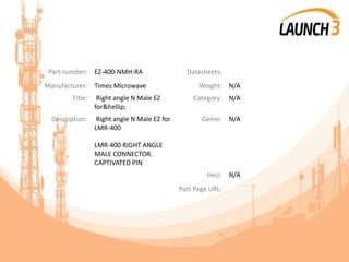 Part number: EZ-400-NMH-RA Datasheets:
Manufacturer: Times Microwave Weight: N/A
Title: Right angle N Male EZ
for&hellip;
Category: N/A
Description: Right angle N Male EZ for
LMR-400
LMR-400 RIGHT ANGLE
MALE CONNECTOR.
CAPTIVATED PIN
Genre: N/A
Heci: N/A
Part Page URL:
 