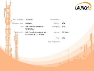 Part number: 1070ADF Datasheets:
Manufacturer: Andrew Weight: N/A
Title: DIN Female Connector
for&hellip;
Category: N/A
Description: DIN Female Connector for
CR1070PE & FXL1070PE
Genre: Wireless
Heci: N/A
Part Page URL:
 