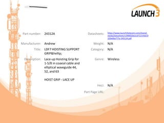 Part number: 24312A Datasheets: https://www.launch3telecom.com/shared_
media/datasheet/c199002de2cd712143d19
320e00a777a-24312A.pdf
Manufacturer: Andrew Weight: N/A
Title: LDF7 HOISTING SUPPORT
GRIP&hellip;
Category: N/A
Description: Lace-up Hoisting Grip for
1-5/8 in coaxial cable and
elliptical waveguide 44,
52, and 63
HOIST GRIP - LACE UP
Genre: Wireless
Heci: N/A
Part Page URL:
 