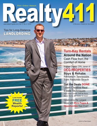 Realty411
Realty411
                      Print • Online • Network




www.realty411guide.com | Vol. 3 • No. 2 • 2010               A Resource Guide for Investors


Tips for Long-Distance
LANDLORDING



                                                 Turn-Key Rentals
                                                 Around the Nation
                                                 Cash Flow from the
                                                 Comfort of Home
                                                 Mathew Owens, CPA, owner of
                                                 OCG PROPERTIES
                                                 Buys & Rehabs
                                                 Rentals in Tennessee
                                                 from Redondo Beach
                                                 Get the Deals DONE
                                                 Learn Creative Real
                                                 Estate Techniques
                                                 from Dave Lindahl, Dolf de Roos,
                                                 Bruce Norris, Bill Gatten & more!
               Look Inside

              FREE                               Celebrating the Largest
              Wealth                             Issue with More Pages &
             Reports!                            Opportunities than Ever!




                                                                     photo by Sam Green
 