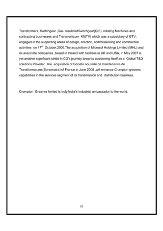 Transformers, Switchgear ,Gas insulatedSwitchgear(GIS), rotating Machines and
contracting businesses and Transverticum Kft(TV) which was a subsidiary of GTV,
engaged in the supporting areas of design, erection, commissioning and commercial
activities on 17th October,2006.The acquisition of Microsol Holdings Limited (MHL) and
its associate companies ,based in Ireland with facilities in UK and USA, in May 2007 is
yet another significant stride in CG’s journey towards positioning itself as a Global T&D
solutions Provider. The acquisition of Societe nouvelle de maintenance de
Transformatures(Sonomatra) of France in June 2008 ,will enhance Crompton greaves
capabilities in the services segment of its transmission and distribution business.




Crompton Greaves limited is truly India’s industrial ambassador to the world.




                                            10
 