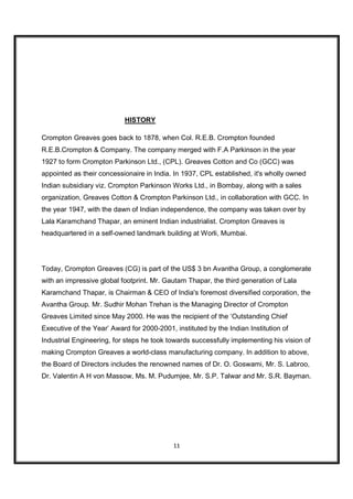 HISTORY

Crompton Greaves goes back to 1878, when Col. R.E.B. Crompton founded
R.E.B.Crompton & Company. The company merged with F.A Parkinson in the year
1927 to form Crompton Parkinson Ltd., (CPL). Greaves Cotton and Co (GCC) was
appointed as their concessionaire in India. In 1937, CPL established, it's wholly owned
Indian subsidiary viz. Crompton Parkinson Works Ltd., in Bombay, along with a sales
organization, Greaves Cotton & Crompton Parkinson Ltd., in collaboration with GCC. In
the year 1947, with the dawn of Indian independence, the company was taken over by
Lala Karamchand Thapar, an eminent Indian industrialist. Crompton Greaves is
headquartered in a self-owned landmark building at Worli, Mumbai.




Today, Crompton Greaves (CG) is part of the US$ 3 bn Avantha Group, a conglomerate
with an impressive global footprint. Mr. Gautam Thapar, the third generation of Lala
Karamchand Thapar, is Chairman & CEO of India's foremost diversified corporation, the
Avantha Group. Mr. Sudhir Mohan Trehan is the Managing Director of Crompton
Greaves Limited since May 2000. He was the recipient of the ‘Outstanding Chief
Executive of the Year’ Award for 2000-2001, instituted by the Indian Institution of
Industrial Engineering, for steps he took towards successfully implementing his vision of
making Crompton Greaves a world-class manufacturing company. In addition to above,
the Board of Directors includes the renowned names of Dr. O. Goswami, Mr. S. Labroo,
Dr. Valentin A H von Massow, Ms. M. Pudumjee, Mr. S.P. Talwar and Mr. S.R. Bayman.




                                            11
 