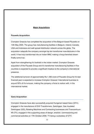 Major Acquisitions



Pauwels Acquisition


Crompton Greaves has completed the acquisition of the Belgium-based Pauwels on
13th May 2005. The group has manufacturing facilities in Belgium, Ireland, Canada,
USA and Indonesia and well spread distribution network across the globe. The
acquisition catapults the company amongst top ten transformer manufacturers in the
world. It has truly transformed into an Indian MNC making a long-cherished dream
finally come true.

Apart from strengthening it's foothold in the Indian market, Crompton Greaves
acquisition of the Pauwels Group and it's transformer manufacturing facilities in five
countries is expected to provide a significant impetus to the company's international
presence.

The additional turnover of approximately Rs.1,380 crore of Pauwels Group for it's last
financial year is expected to increase Crompton Greaves' International business to
around 50% of it's turnover, making the company a force to reckon with, in the
international market.




Ganz Acquisition


Crompton Greaves have also successfully acquired Hungarian based Ganz (GTV),
engaged in the manufacture of EHV Transformers, Switchgear, Gas Insulated
Switchgear (GIS), Rotating Machines and Contracting businesses and Transverticum
Kft (TV), engaged in the supporting areas of design, erection, commissioning and
commercial activities on 17th October,2006; TV being a subsidiary of GTV.
                                            12
 