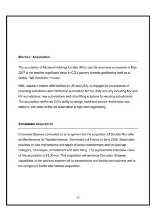 Microsol Acquisition


The acquisition of Microsol Holdings Limited (MHL) and its associate companies in May
2007 is yet another significant stride in CG's journey towards positioning itself as a
Global T&D Solutions Provider.

MHL, based in Ireland with facilities in UK and USA, is engaged in the business of
providing sub-station and distribution automation for the utility industry including MV and
HV sub-stations, new sub-stations and retro-fitting solutions for existing sub-stations.
The acquisition reinforces CG's ability to design, build and service world-class sub-
stations, with state-of-the-art automation & high-end engineering.




Sonomatra Acquisition


Crompton Greaves concluded an arrangement for the acquisition of Societe Nouvelle
de Maintenance de Transformateurs (Sonomatra) of France in June 2008. Sonomatra
provides on-site maintenance and repair of power transformers and on-load tap
changers, oil analysis, oil treatment and retro filling. The approximate enterprise value
of this acquisition is €1.30 mn. This acquisition will enhance Crompton Greaves'
capabilities in the services segment of its transmission and distribution business and is
the company's fourth international acquisition.




                                            13
 