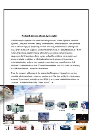 Product & Services Offered By Crompton

          The company is organized into three business groups viz. Power Systems, Industrial
          Systems, Consumer Products. Nearly, two-thirds of it's turnover accrues from products
          lines in which it enjoys a leadership position. Presently, the company is offering wide
          range of products such as power & industrial transformers, HT circuit breakers, LT & HT
          motors, DC motors, traction motors, alternators/ generators, railway signaling
          equipments, lighting products, fans, pumps and public switching, transmission and
          access products. In addition to offering broad range of products, the company
          undertakes turnkey projects from concept to commissioning. Apart from this, CG
          exports it's products to more than 60 countries worldwide, which includes the emerging
          South-East Asian and Latin American markets.

          Thus, the company addresses all the segments of the power industry from complex
          industrial solutions to basic household requirements. The fans and lighting businesses
          acquired “Super brand" status in January 2004. It is a unique recognition amongst the
          country's 134 selected brands by "Super brands", UK.




                                                                         HT Motors                                     Pumps
                                                                                            LT Motors
                                            Power Transformer                                                                       FHP Motors

            Alternators

                                                                      14


                                                                Switchgear
                          Distribution Transformer                              Dry Type Transformer    Bulbs, Tubes           Street Lighting
Shunt Reactor
 