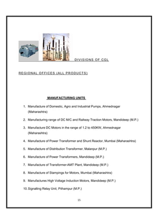 DIVISIONS OF CGL



REGIONAL OFFICES (ALL PRODUCTS)




                   MANUFACTURING UNITS

  1. Manufacture of Domestic, Agro and Industrial Pumps, Ahmednagar
     (Maharashtra)

  2. Manufacturing range of DC M/C and Railway Traction Motors, Mandideep (M.P.)

  3. Manufacture DC Motors in the range of 1.2 to 450KW, Ahmednagar
     (Maharashtra)

  4. Manufacture of Power Transformer and Shunt Reactor, Mumbai (Maharashtra)

  5. Manufacture of Distribution Transformer, Malanpur (M.P.)

  6. Manufacture of Power Transformers, Mandideep (M.P.)

  7. Manufacture of Transformer-AMT Plant, Mandideep (M.P.)

  8. Manufacture of Stampings for Motors, Mumbai (Maharashtra)

  9. Manufactures High Voltage Induction Motors, Mandideep (M.P.)

  10. Signalling Relay Unit, Pithampur (M.P.)


                                          15
 