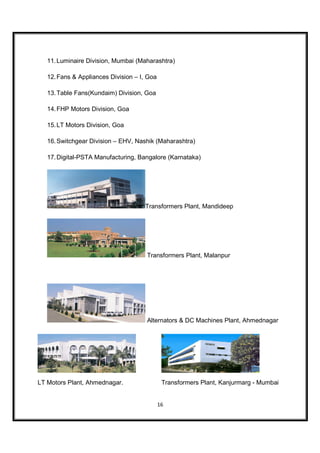 11. Luminaire Division, Mumbai (Maharashtra)

   12. Fans & Appliances Division – I, Goa

   13. Table Fans(Kundaim) Division, Goa

   14. FHP Motors Division, Goa

   15. LT Motors Division, Goa

   16. Switchgear Division – EHV, Nashik (Maharashtra)

   17. Digital-PSTA Manufacturing, Bangalore (Karnataka)




                                     Transformers Plant, Mandideep




                                      Transformers Plant, Malanpur




                                      Alternators & DC Machines Plant, Ahmednagar




LT Motors Plant, Ahmednagar.                  Transformers Plant, Kanjurmarg - Mumbai


                                             16
 
