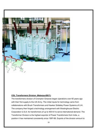 CGL Transformers Division ,Malanpur(M.P.)
The transformers division of Crompton Greaves began operations over 60 years ago
with their first supply to the US Army. The initial inputs for technology came from
collaborations with Brush Transformers and Hawker Siddeley Power Systems of U.K.
The company then forged a technology arrangement with Westinghouse Electric
Corporation U.S.A. for transformers of up to 400 kV to serve international demand. The
Transformer Division is the highest exporter of Power Transformers from India, a
position it has maintained consistently since 1997-98. Exports of the division amount to

                                            18
 