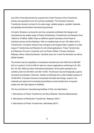 over 50% of the total transformer exports from India! Products of the Transformer
division are exported to over 40 countries worldwide. The Crompton Greaves
Transformer division is known for its wide range, reliable designs, excellent materials
and globally benchmarked manufacturing practices.

Crompton Greaves is among the very few companies worldwide that designs and
manufactures the widest range of Power & Distribution Transformers and Reactors from
160kVA to 415MVA, 500kV Class to fulfill the specific demands of the Power &
Industrial sectors and the Railways. With an installed base of over 120 million kVA in
Transformers, Crompton Greaves has emerged as the largest Indian supplier of a wide
range of Transformers and Reactors for all critical applications. These Transformers
and Reactors find use in industries such as Power Utilities, Process Industries,
Railways, Mines, Electricity Boards, Industrial users etc in both the Domestic as well as
Global markets.

The division has the capability to manufacture transformers from 400 kVA to 900,000
kVA (in a bank) 3.3 kVA to 500 kV class for various applications confirming to IS, IEC,
EN, AS, BS, ANSI and other international standards. All the plant operations are
certified under the ISO 9001 and ISO 14,000. The Division has technologically superior
manufacturing facilities in Mumbai, Gwalior and Bhopal with a total installed capacity of
18,500 MVA. Crompton Greaves incorporates the latest technology, superior raw
materials and state-of-art manufacturing facilities to build transformers of superior
quality and with high degree of reliability.

The four transformer manufacturing facilities of CGL are listed below:

1. Manufacture of Power Transformer and Shunt Reactor, Mumbai (Maharashtra)

2. Manufacture of Distribution Transformer, Malanpur (M.P.)

3. Manufacture of Power Transformers, Mandideep (M.P.)




                                               19
 