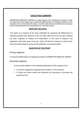 EXECUTIVE SUMMARY

CROMPTON GREAVES LIMITED is a major player in the Transformer industry in India.
The objective of the project was to study the effectiveness of marketing activities of the
company and to know about the sales and after sale service provided by the company
to their corporate clients and expectations of corporate clients.
                            NEED FOR THE STUDY

This report is an outcome of the study undertaken for assessing the Effectiveness of
marketing activities with reference to the and after sale service etc.The data collected
has been subjected to analysis and interpretation on the basis of objective and
suggestions have been given at the end, which will help the company to improve their
service for taking steps for toning up the satisfaction of corporate clients.

                            OBJECTIVE OF THE STUDY

Primary objective:

To study the Effectiveness of marketing activities of CROMPTON GREAVES LIMITED

Secondary objective:

      To find out the problems in the marketing department of the company if any.

         To give the suggestions regarding those problems, to the company.
         To study the various factors that influences the consumers to purchase the
         products of CGL




                                              2
 