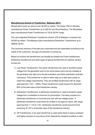 Manufacturing division of Transformer, Malanpur (M.P.)
Bhopal plant covers an area of over 30,000 sq meters. The Kanjur Plant in Mumbai
manufactures Power Transformers up to 400 KV and Shunt Reactors. The Mandideep
plant manufactures Power Transformers of 132 & 230 KV range.

The new integrated Distribution Transformer division (T2) at Malanpur is spread over
20,000 sq meters. The Malanpur plant manufactures Distribution Transformers up to
20MVA, 66 KV.

The consumer products of the plant are customized and are assembled according to the
needs of the customers, Job type of production is carried out.

Based on function the transformers can broadly be divided into Power transformers,
Distribution transformers and other types of special transformers for welding, traction,
furnace etc.

   1) Low Power Transformers: The power transformers are used to transform power
       voltage from the generation point to the transmission point and are installed at
       the generation site right up to the last substation just before distribution activities
       commence. This transformer is used to either step up or step down power to
       match the voltage requirements. They are oil filled transformers with its range
       spanning from 11kV – 765kV. Power transformers would account for about 65-
       68% of the total value of the transformer industry.

   2) Distribution Transformers: A distribution transformer is used to transform power
       voltage from a substation to final end of consumption. The basic purpose of a
       distribution transformer is to provide end user with low voltage power. A
       distribution transformer could either be oil filled or dry type by nature, with range
       spanning from 1.1 kV to 11kV. Distribution transformer would account for the
       remaining 32 -35 % of the total value of the transformer industry.

   3) CR Transformers: A dry type transformer is used where there is space constraint
       and higher chances of occurrence of fire. Special fire resistant insulation is used

                                              20
 