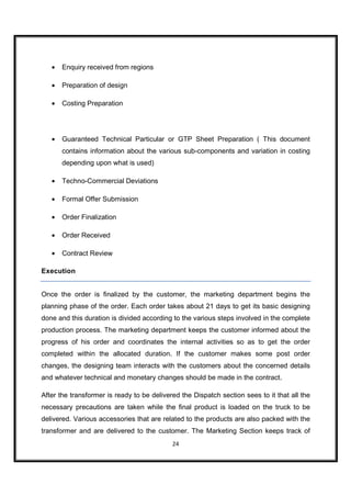 •   Enquiry received from regions

   •   Preparation of design

   •   Costing Preparation




   •   Guaranteed Technical Particular or GTP Sheet Preparation ( This document
       contains information about the various sub-components and variation in costing
       depending upon what is used)

   •   Techno-Commercial Deviations

   •   Formal Offer Submission

   •   Order Finalization

   •   Order Received

   •   Contract Review

Execution


Once the order is finalized by the customer, the marketing department begins the
planning phase of the order. Each order takes about 21 days to get its basic designing
done and this duration is divided according to the various steps involved in the complete
production process. The marketing department keeps the customer informed about the
progress of his order and coordinates the internal activities so as to get the order
completed within the allocated duration. If the customer makes some post order
changes, the designing team interacts with the customers about the concerned details
and whatever technical and monetary changes should be made in the contract.

After the transformer is ready to be delivered the Dispatch section sees to it that all the
necessary precautions are taken while the final product is loaded on the truck to be
delivered. Various accessories that are related to the products are also packed with the
transformer and are delivered to the customer. The Marketing Section keeps track of
                                            24
 