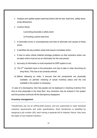 •   Analyze and update system planning factors like lot size, lead time, safety stock,
       scrap allowances.

   •   Cushion Stock-

                 i) providing physically a safety stock

                 ii) Providing cushion lead time

   •   It reconciles errors in inconsistencies and tries to eliminate root causes of these
       errors.

   •   It identifies the key problem areas that require immediate action.

   •   It tries to solve critical material shortage problems so that corrective action can
       be taken which must act as an information for the next period-

   i) Accuracy of information is most important for ERP system to act.

   ii) The 2nd important issue is the precaution one has to take in order launching (to
          shop floor). This has to be correctly entered.

   iii) Before releasing an order, it ensures that the components are physically
          available, so periodic checking of actual inventory status and the one
          available in the system is necessary.

In case of a discrepancy, then few people can be deployed in checking inventory from
time to time physically in the shop floor. Any correction may be entered in the system
and the process continues till the discrepancy disappears.

Inventory management


Transformers are not an off-the-shelf product, and are customized to meet individual
customer requirements and order specifications. Each transformer is identified by
assigning a job number (JN), each having a separate bill of material. Hence, they have
two types of raw material inventory: -


                                               27
 