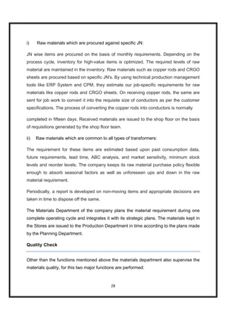 i)    Raw materials which are procured against specific JN:

JN wise items are procured on the basis of monthly requirements. Depending on the
process cycle, inventory for high-value items is optimized. The required levels of raw
material are maintained in the inventory. Raw materials such as copper rods and CRGO
sheets are procured based on specific JN's. By using technical production management
tools like ERP System and CPM, they estimate our job-specific requirements for raw
materials like copper rods and CRGO sheets. On receiving copper rods, the same are
sent for job work to convert it into the requisite size of conductors as per the customer
specifications. The process of converting the copper rods into conductors is normally

completed in fifteen days. Received materials are issued to the shop floor on the basis
of requisitions generated by the shop floor team.

ii)   Raw materials which are common to all types of transformers:

The requirement for these items are estimated based upon past consumption data,
future requirements, lead time, ABC analysis, and market sensitivity, minimum stock
levels and reorder levels. The company keeps its raw material purchase policy flexible
enough to absorb seasonal factors as well as unforeseen ups and down in the raw
material requirement.

Periodically, a report is developed on non-moving items and appropriate decisions are
taken in time to dispose off the same.

The Materials Department of the company plans the material requirement during one
complete operating cycle and integrates it with its strategic plans. The materials kept in
the Stores are issued to the Production Department in time according to the plans made
by the Planning Department.

Quality Check


Other than the functions mentioned above the materials department also supervise the
materials quality, for this two major functions are performed:



                                            28
 