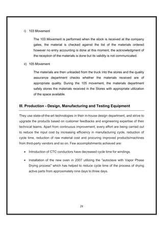 i) 103 Movement

          The 103 Movement is performed when the stock is received at the company
          gates, the material is checked against the list of the materials ordered
          however no entry accounting is done at this moment, the acknowledgment of
          the reception of the materials is done but its validity is not communicated.

   ii) 105 Movement

          The materials are then unloaded from the truck into the stores and the quality
          assurance department checks whether the materials received are of
          appropriate quality. During the 105 movement, the materials department
          safely stores the materials received in the Stores with appropriate utilization
          of the space available.


III. Production - Design, Manufacturing and Testing Equipment

They use state-of-the-art technologies in their in-house design department, and strive to
upgrade the products based on customer feedbacks and engineering expertise of their
technical teams. Apart from continuous improvement, every effort are being carried out
to reduce the input cost by increasing efficiency in manufacturing cycle, reduction of
cycle time, reduction of raw material cost and procuring improved products/machines
from third-party vendors and so on. Few accomplishments achieved are:

   •   Introduction of CTC conductors have decreased cycle time for windings.

   •   Installation of the new oven in 2007 utilizing the "autoclave with Vapor Phase
       Drying process" which has helped to reduce cycle time of the process of drying
       active parts from approximately nine days to three days.




                                            29
 