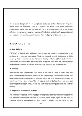 The electrical designs are made using Excel software’s and mechanical drawings are
made using the software’s AutoCAD, Inventor and ProE. Apart from continuous
improvement, every effort are being carried out to reduce the input cost by increasing
efficiency in manufacturing cycle, reduction of cycle time, reduction of raw material cost
and procuring improved products/machines from third-party vendors and so on.




B. Manufacturing process


a) Core Building

CRGO (Cold Rolled Grain Oriented) steel sheets are used for manufacturing core
laminations by the sub contractors. They cut required size of laminations by high
accuracy shears. Laminations are stacked in step lap - interleaved fashion to minimize
core losses, exciting current and noise level. The yokes and limbs are firmly clamped
between steel channels in manner, which reduces vibration, and inherent noise.

b) Winding

Annealed/half-hard copper conductors either in the form of a strip or round wires are
used in winding operations and dimensions for the winding such as inside diameter and
outside diameter are maintained by selecting proper Mandrel. Insulation is provided as
mentioned in the design output. The coil tapping leads and phase leads are taken out
according to the design output. Coils are kept under clamping pressure and sent for
opening.

c) Preparation of insulating material

Pre-compressed boards, perma-wood (un-impregnated identified laminated wood which
can withstand temperatures of up to 1100c); craft paper, crepe paper, etc. are used as
insulating material. Components such as cylinders, wedges, spacers, rings etc. are
                                           32
 