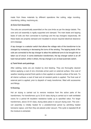 made from these materials by different operations like cutting, edge rounding,
chamfering, drilling, machining etc.

d) Core Coil Assembly

The coils are concentrically assembled on the core limbs as per the design details. The
core and coil assembly is rigidly supported and clamped. The main leads and tapping
leads of coils are then connected to bushings and the tap changers respectively. All
these leads are properly clamped and insulated to ensure required electrical clearance
and creepage.

A tap changer is a selector switch that allows the voltage ratio of the transformer to be
changed by increasing or decreasing the turns of the winding. The tapping leads of the
coils are connected to the tap changer to allow the additional turns to be brought into or
taken out of circuit. In some distribution transformers, the tap changer switch is an off
load manual switch, while in others, the tap changer is an on-load automatic switch.

e) Tank finish and paintings

After welding, tanks are pre treated by shot blasting. They are thoroughly cleaned
before applying a coat of zinc chromate primer paint on external surface. One coat of
weather resisting enamel finish paints is then applied on outside surface of the tank. To
all interior surfaces a coat of heat and oil resistant paints is applied. The final coat of
external paint is applied, prior to dispatch of ready transformer, fitted with accessories
and fittings.

f) Ovening

Hot air drying is carried out to remove moisture from the active parts of the
transformers. For transformers up to 33 kV class drying is carried out in well ventilated
ovens for a period till insulation resistance builds up to specified value. For larger
transformers, above 33 kV class, drying takes place in vacuum drying oven. The core -
coil assembly is initially heated for a predetermined period by admitting heated
kerosene vapour, and then they are placed under vacuum. This cycle is repeated till all
the moisture is extracted.

                                            33
 