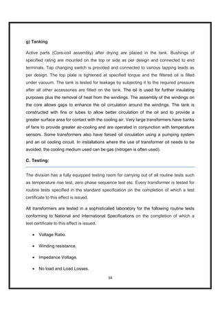 g) Tanking

Active parts (Core-coil assembly) after drying are placed in the tank. Bushings of
specified rating are mounted on the top or side as per design and connected to end
terminals. Tap changing switch is provided and connected to various tapping leads as
per design. The top plate is tightened at specified torque and the filtered oil is filled
under vacuum. The tank is tested for leakage by subjecting it to the required pressure
after all other accessories are fitted on the tank. The oil is used for further insulating
purposes plus the removal of heat from the windings. The assembly of the windings on
the core allows gaps to enhance the oil circulation around the windings. The tank is
constructed with fins or tubes to allow better circulation of the oil and to provide a
greater surface area for contact with the cooling air. Very large transformers have banks
of fans to provide greater air-cooling and are operated in conjunction with temperature
sensors. Some transformers also have forced oil circulation using a pumping system
and an oil cooling circuit. In installations where the use of transformer oil needs to be
avoided, the cooling medium used can be gas (nitrogen is often used).

C. Testing:


The division has a fully equipped testing room for carrying out of all routine tests such
as temperature rise test, zero phase sequence test etc. Every transformer is tested for
routine tests specified in the standard specification on the completion of which a test
certificate to this effect is issued.

All transformers are tested in a sophisticated laboratory for the following routine tests
conforming to National and International Specifications on the completion of which a
test certificate to this effect is issued.

   •   Voltage Ratio.

   •   Winding resistance.

   •   Impedance Voltage.

   •   No load and Load Losses.

                                             34
 