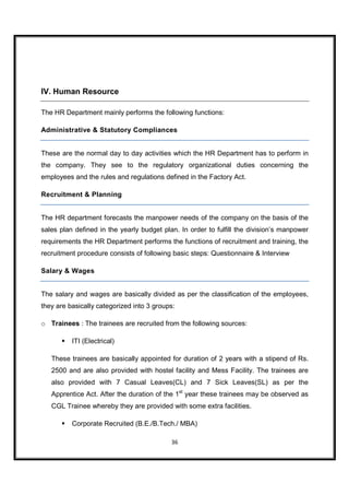 IV. Human Resource

The HR Department mainly performs the following functions:

Administrative & Statutory Compliances


These are the normal day to day activities which the HR Department has to perform in
the company. They see to the regulatory organizational duties concerning the
employees and the rules and regulations defined in the Factory Act.

Recruitment & Planning


The HR department forecasts the manpower needs of the company on the basis of the
sales plan defined in the yearly budget plan. In order to fulfill the division’s manpower
requirements the HR Department performs the functions of recruitment and training, the
recruitment procedure consists of following basic steps: Questionnaire & Interview

Salary & Wages


The salary and wages are basically divided as per the classification of the employees,
they are basically categorized into 3 groups:

o Trainees : The trainees are recruited from the following sources:

          ITI (Electrical)

   These trainees are basically appointed for duration of 2 years with a stipend of Rs.
   2500 and are also provided with hostel facility and Mess Facility. The trainees are
   also provided with 7 Casual Leaves(CL) and 7 Sick Leaves(SL) as per the
   Apprentice Act. After the duration of the 1st year these trainees may be observed as
   CGL Trainee whereby they are provided with some extra facilities.

          Corporate Recruited (B.E./B.Tech./ MBA)

                                           36
 