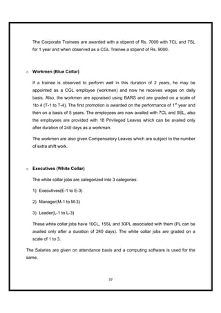 The Corporate Trainees are awarded with a stipend of Rs. 7000 with 7CL and 7SL
   for 1 year and when observed as a CGL Trainee a stipend of Rs. 9000.




o Workmen (Blue Collar)

   If a trainee is observed to perform well in this duration of 2 years, he may be
   appointed as a CGL employee (workmen) and now he receives wages on daily
   basis. Also, the workmen are appraised using BARS and are graded on a scale of
   1to 4 (T-1 to T-4). The first promotion is awarded on the performance of 1st year and
   then on a basis of 5 years. The employees are now availed with 7CL and 9SL, also
   the employees are provided with 18 Privileged Leaves which can be availed only
   after duration of 240 days as a workman.

   The workmen are also given Compensatory Leaves which are subject to the number
   of extra shift work.




o Executives (White Collar)

   The white collar jobs are categorized into 3 categories:

   1) Executives(E-1 to E-3)

   2) Manager(M-1 to M-3)

   3) Leader(L-1 to L-3)

   These white collar jobs have 10CL, 15SL and 30PL associated with them (PL can be
   availed only after a duration of 240 days). The white collar jobs are graded on a
   scale of 1 to 3.

The Salaries are given on attendance basis and a computing software is used for the
same.




                                           37
 