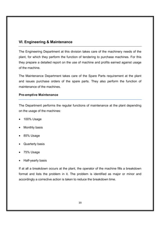 VI. Engineering & Maintenance

The Engineering Department at this division takes care of the machinery needs of the
plant, for which they perform the function of tendering to purchase machines. For this
they prepare a detailed report on the use of machine and profits earned against usage
of the machine.

The Maintenance Department takes care of the Spare Parts requirement at the plant
and issues purchase orders of the spare parts. They also perform the function of
maintenance of the machines.

Pre-emptive Maintenance


The Department performs the regular functions of maintenance at the plant depending
on the usage of the machines:

•   100% Usage

•   Monthly basis

•   85% Usage

•   Quarterly basis

•   75% Usage

•   Half-yearly basis

If at all a breakdown occurs at the plant, the operator of the machine fills a breakdown
format and lists the problem in it. The problem is identified as major or minor and
accordingly a corrective action is taken to reduce the breakdown time.




                                           39
 