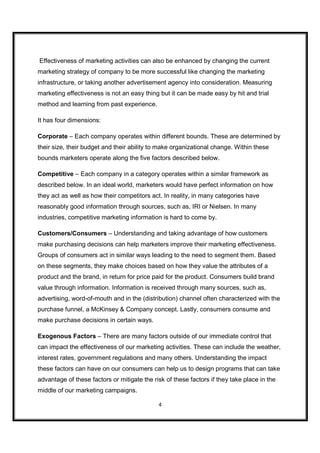 Effectiveness of marketing activities can also be enhanced by changing the current
marketing strategy of company to be more successful like changing the marketing
infrastructure, or taking another advertisement agency into consideration. Measuring
marketing effectiveness is not an easy thing but it can be made easy by hit and trial
method and learning from past experience.

It has four dimensions:

Corporate – Each company operates within different bounds. These are determined by
their size, their budget and their ability to make organizational change. Within these
bounds marketers operate along the five factors described below.

Competitive – Each company in a category operates within a similar framework as
described below. In an ideal world, marketers would have perfect information on how
they act as well as how their competitors act. In reality, in many categories have
reasonably good information through sources, such as, IRI or Nielsen. In many
industries, competitive marketing information is hard to come by.

Customers/Consumers – Understanding and taking advantage of how customers
make purchasing decisions can help marketers improve their marketing effectiveness.
Groups of consumers act in similar ways leading to the need to segment them. Based
on these segments, they make choices based on how they value the attributes of a
product and the brand, in return for price paid for the product. Consumers build brand
value through information. Information is received through many sources, such as,
advertising, word-of-mouth and in the (distribution) channel often characterized with the
purchase funnel, a McKinsey & Company concept. Lastly, consumers consume and
make purchase decisions in certain ways.

Exogenous Factors – There are many factors outside of our immediate control that
can impact the effectiveness of our marketing activities. These can include the weather,
interest rates, government regulations and many others. Understanding the impact
these factors can have on our consumers can help us to design programs that can take
advantage of these factors or mitigate the risk of these factors if they take place in the
middle of our marketing campaigns.

                                             4
 