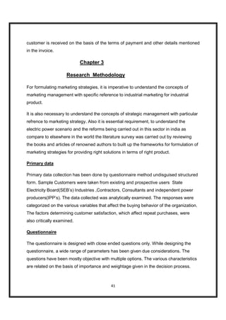 customer is received on the basis of the terms of payment and other details mentioned
in the invoice.

                            Chapter 3

                     Research Methodology

For formulating marketing strategies, it is imperative to understand the concepts of
marketing management with specific reference to industrial marketing for industrial
product.

It is also necessary to understand the concepts of strategic management with particular
refrence to marketing strategy. Also it is essential requirement, to understand the
electric power scenario and the reforms being carried out in this sector in india as
compare to elsewhere in the world the literature survey was carried out by reviewing
the books and articles of renowned authors to built up the frameworks for formulation of
marketing strategies for providing right solutions in terms of right product.

Primary data

Primary data collection has been done by questionnaire method undisguised structured
form. Sample Customers were taken from existing and prospective users State
Electricity Board(SEB’s) Industries ,Contractors, Consultants and independent power
producers(IPP’s). The data collected was analytically examined. The responses were
categorized on the various variables that affect the buying behavior of the organization.
The factors determining customer satisfaction, which affect repeat purchases, were
also critically examined.

Questionnaire

The questionnaire is designed with close ended questions only. While designing the
questionnaire, a wide range of parameters has been given due considerations. The
questions have been mostly objective with multiple options. The various characteristics
are related on the basis of importance and weightage given in the decision process.



                                             41
 