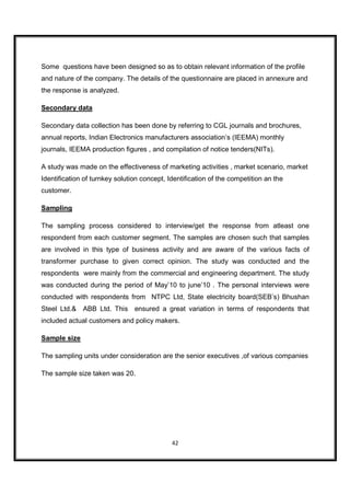 Some questions have been designed so as to obtain relevant information of the profile
and nature of the company. The details of the questionnaire are placed in annexure and
the response is analyzed.

Secondary data

Secondary data collection has been done by referring to CGL journals and brochures,
annual reports, Indian Electronics manufacturers association’s (IEEMA) monthly
journals, IEEMA production figures , and compilation of notice tenders(NITs).

A study was made on the effectiveness of marketing activities , market scenario, market
Identification of turnkey solution concept, Identification of the competition an the
customer.

Sampling

The sampling process considered to interview/get the response from atleast one
respondent from each customer segment. The samples are chosen such that samples
are involved in this type of business activity and are aware of the various facts of
transformer purchase to given correct opinion. The study was conducted and the
respondents were mainly from the commercial and engineering department. The study
was conducted during the period of May’10 to june’10 . The personal interviews were
conducted with respondents from NTPC Ltd, State electricity board(SEB’s) Bhushan
Steel Ltd.& ABB Ltd. This ensured a great variation in terms of respondents that
included actual customers and policy makers.

Sample size

The sampling units under consideration are the senior executives ,of various companies

The sample size taken was 20.




                                             42
 