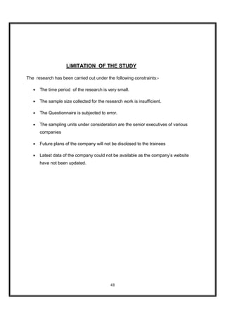 LIMITATION OF THE STUDY

The research has been carried out under the following constraints:-

   •   The time period of the research is very small.

   •   The sample size collected for the research work is insufficient.

   •   The Questionnaire is subjected to error.

   •   The sampling units under consideration are the senior executives of various
       companies

   •   Future plans of the company will not be disclosed to the trainees

   •   Latest data of the company could not be available as the company’s website
       have not been updated.




                                            43
 
