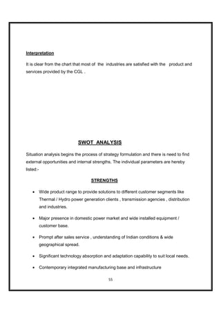 Interpretation

It is clear from the chart that most of the industries are satisfied with the product and
services provided by the CGL .




                               SWOT ANALYSIS

Situation analysis begins the process of strategy formulation and there is need to find
external opportunities and internal strengths. The individual parameters are hereby
listed:-

                                      STRENGTHS

    •      Wide product range to provide solutions to different customer segments like
           Thermal / Hydro power generation clients , transmission agencies , distribution
           and industries.

    •      Major presence in domestic power market and wide installed equipment /
           customer base.

    •      Prompt after sales service , understanding of Indian conditions & wide
           geographical spread.

    •      Significant technology absorption and adaptation capability to suit local needs.

    •      Contemporary integrated manufacturing base and infrastructure

                                                55
 