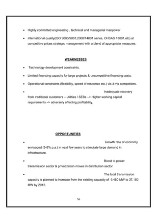 •   Highly committed engineering , technical and managerial manpower

•   International quality(ISO 9000/9001;2000/14001 series, OHSAS 18001,etc) at
    competitive prices strategic management with a blend of appropriate measures.




                                WEAKNESSES

•   Technology development constraints.

•   Limited financing capacity for large projects & uncompetitive financing costs.

•   Operational constraints (flexibility, speed of response etc.) vis-à-vis competitors.

•                                                             Inadequate recovery
    from traditional customers – utilities / SEBs –> Higher working capital
    requirements –> adversely affecting profitability.




                         OPPORTUNITIES

•                                                              Growth rate of economy
    envisaged (6-8% p.a.) in next few years to stimulate large demand in
    infrastructure.

•                                                             Boost to power
    transmission sector & privatization moves in distribution sector

•                                                             The total transmission
    capacity is planned to increase from the existing capacity of 9,450 MW to 37,150
    MW by 2012.



                                          56
 