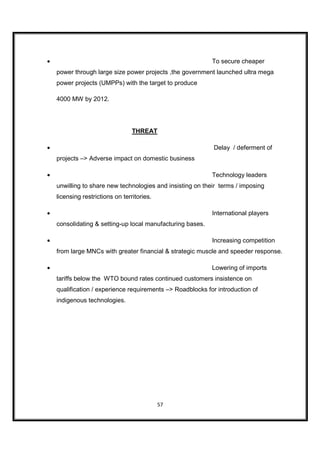 •                                                           To secure cheaper
    power through large size power projects ,the government launched ultra mega
    power projects (UMPPs) with the target to produce

    4000 MW by 2012.




                                  THREAT

•                                                            Delay / deferment of
    projects –> Adverse impact on domestic business

•                                                           Technology leaders
    unwilling to share new technologies and insisting on their terms / imposing
    licensing restrictions on territories.

•                                                           International players
    consolidating & setting-up local manufacturing bases.

•                                                           Increasing competition
    from large MNCs with greater financial & strategic muscle and speeder response.

•                                                           Lowering of imports
    tariffs below the WTO bound rates continued customers insistence on
    qualification / experience requirements –> Roadblocks for introduction of
    indigenous technologies.




                                             57
 