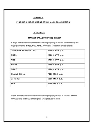 Chapter 5

       FI NDIN GS ,RE C OM M END ATION AN D C ON C LUSI ON




                             FINDINGS

                     MARKET CAPACITY OF CGL IN INDIA

A major part of the transformer manufacturing capacity of India is contributed by the
major players like BHEL, CGL, ABB , Areva etc. The details are as follows:-

Crompton Greaves Ltd.                           30000 MVA p.a.

BHEL                                            25000 MVA p.a.

ABB                                             17000 MVA p.a.

Areva                                           15000 MVA p.a.

EMCO                                            12000 MVA p.a.

Bharat Bijlee                                   7000 MVA p.a.

Voltamp                                         5000 MVA p.a.

Telk                                            3000 MVA p.a.




Where as the total transformer manufacturing capacity of India in MVA is 200000
MVA(approx). and CGL is the highest MVA producer in india.




                                           58
 