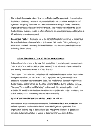 Marketing Infrastructure (also known as Marketing Management) – Improving the
business of marketing can lead to significant gains for the company. Management of
agencies, budgeting, motivation and coordination of marketing activities can lead to
improved competitiveness and improved results. The overall accountability for brand
leadership and business results is often reflected in an organization under a title within a
(Brand management) department.

Exogenous Factors - Generally out of the control of marketers, external or exogenous
factors also influence how marketers can improve their results. Taking advantage of
seasonality, interests or the regulatory environment can help marketers improve their
marketing effectiveness.




       INDUSTRIAL MARKETING AT CROMPTON GREAVES

Industrial marketers have to develop their capabilities in supplying even more complex
“total solution” that include both tangible (service). Thus, technical product marketing
has recently received increased scholarly attention.

The process of acquiring and delivering such products entails coordinating the activities
of buyers and sellers, as the details of each equipment are agreed during often-
extensive interaction between the two sides. The relationships between employees in
the buying and selling’s firms are therefore important before during and after delivery.
The term “Technical Product Marketing” embraces all this. Marketing of technical
solutions for electrical distribution substation is synonymous with project marketing that
in turn encompasses relationship and industrial marketing.

Eg:- CROMPTON GREAVES Vs AREVA , BHEL Vs ABB etc

Industrial marketing management also called Business-to-Business marketing; it is
defined by the nature of the customer- a profit seeking or a budget constrained
organization seeking help in achieving its goal through the purchase of goods and
services. Industrial marketing is unique in its concern for long term strategic



                                             6
 