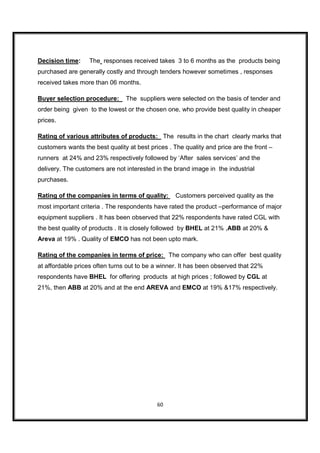 Decision time:     The responses received takes 3 to 6 months as the products being
purchased are generally costly and through tenders however sometimes , responses
received takes more than 06 months.

Buyer selection procedure:      The suppliers were selected on the basis of tender and
order being given to the lowest or the chosen one, who provide best quality in cheaper
prices.

Rating of various attributes of products: The results in the chart clearly marks that
customers wants the best quality at best prices . The quality and price are the front –
runners at 24% and 23% respectively followed by ‘After sales services’ and the
delivery. The customers are not interested in the brand image in the industrial
purchases.

Rating of the companies in terms of quality:       Customers perceived quality as the
most important criteria . The respondents have rated the product –performance of major
equipment suppliers . It has been observed that 22% respondents have rated CGL with
the best quality of products . It is closely followed by BHEL at 21% ,ABB at 20% &
Areva at 19% . Quality of EMCO has not been upto mark.

Rating of the companies in terms of price: The company who can offer best quality
at affordable prices often turns out to be a winner. It has been observed that 22%
respondents have BHEL for offering products at high prices ; followed by CGL at
21%, then ABB at 20% and at the end AREVA and EMCO at 19% &17% respectively.




                                            60
 