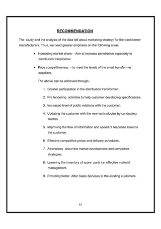 RECOMMENDATION

The study and the analysis of the data tell about marketing strategy for the transformer
manufacturers. Thus, we need greater emphasis on the following areas:

          • Increasing market share – Aim to increase penetration especially in
              distribution transformer.

          • Price competitiveness - to meet the levels of the small transformer
              suppliers.

          -   The above can be achieved through:-

                 1. Greater participation in the distribution transformer.

                 2. Pre tendering activities to help customer developing specifications.

                 3. Increased level of public relations with the customer.

                 4. Updating the customer with the new technologies by conducting
                     studies.

                 5. Improving the flow of information and speed of response towards
                     the customer.

                 6. Effective competitive prices and delivery schedules.

                 7. Awareness about the market development and competitor
                     strategies.

                 8. Lowering the inventory of spare parts i.e. effective material
                     management.

                 9. Providing better After Sales Services to the existing customers.




                                            61
 
